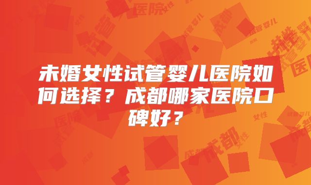 未婚女性试管婴儿医院如何选择?成都哪家医院口碑好?