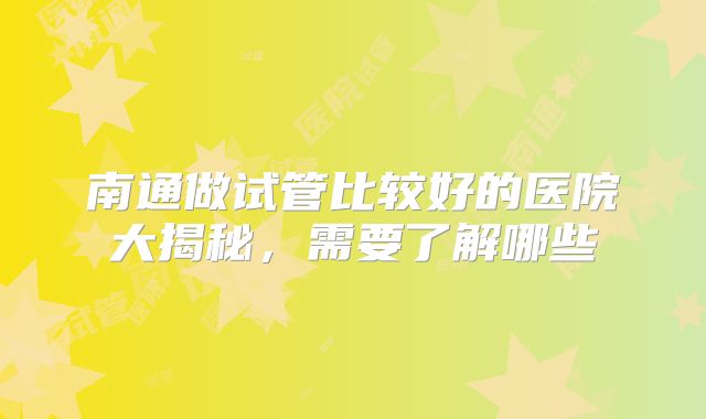 南通做试管比较好的医院大揭秘，需要了解哪些