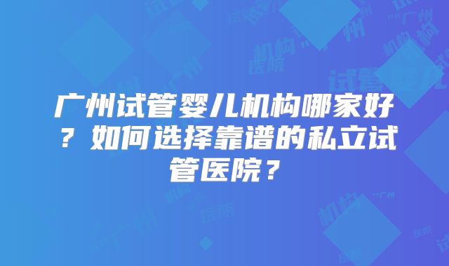 广州试管婴儿机构哪家好?如何选择靠谱的私立试管医院?