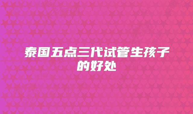 泰国五点三代试管生孩子的好处