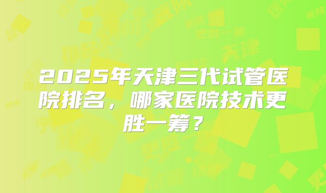2025年天津三代试管医院排名,哪家医院技术更胜一筹?