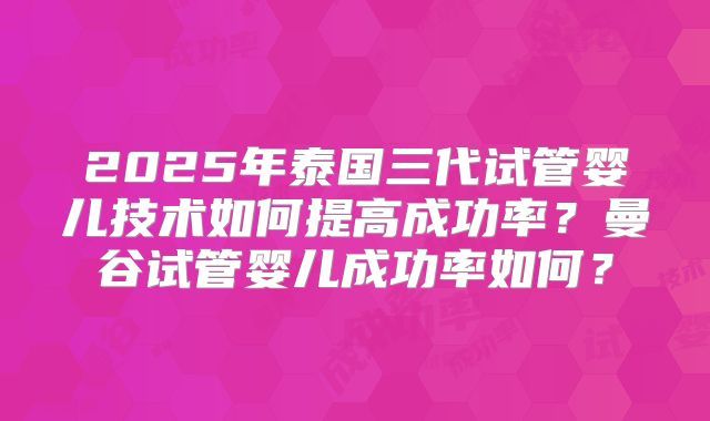 2025年泰国三代试管婴儿技术如何提高成功率?曼谷试管婴儿成功率如何?