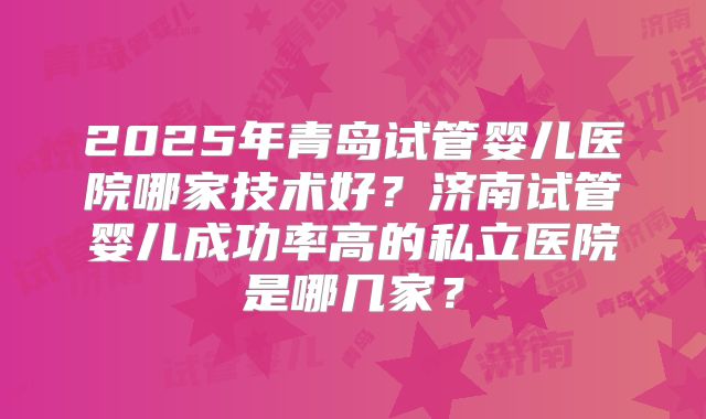 2025年青岛试管婴儿医院哪家技术好？济南试管婴儿成功率高的私立医院是哪几家？