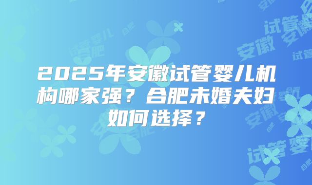 2025年安徽试管婴儿机构哪家强?合肥未婚夫妇如何选择?
