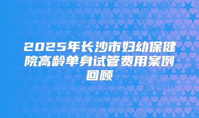 2025年长沙市妇幼保健院高龄单身试管费用案例回顾