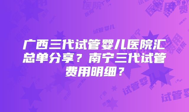 广西三代试管婴儿医院汇总单分享?南宁三代试管费用明细?