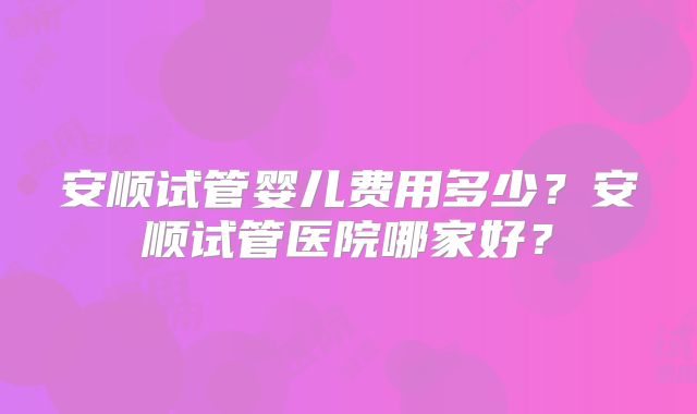 安顺试管婴儿费用多少?安顺试管医院哪家好?