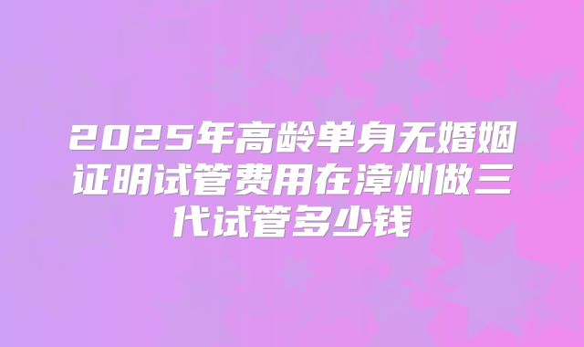 2025年高龄单身无婚姻证明试管费用在漳州做三代试管多少钱
