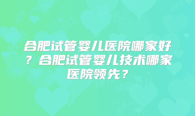 合肥试管婴儿医院哪家好？合肥试管婴儿技术哪家医院领先？