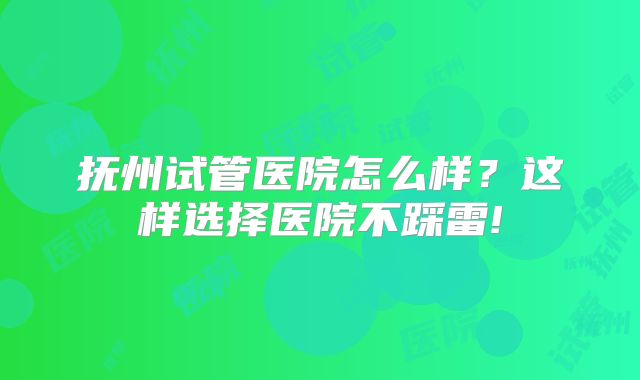 抚州试管医院怎么样？这样选择医院不踩雷!
