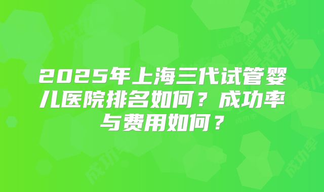 2025年上海三代试管婴儿医院排名如何？成功率与费用如何？