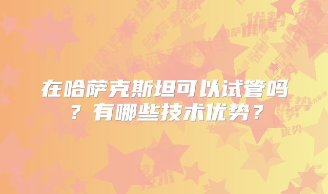 在哈萨克斯坦可以试管吗？有哪些技术优势？