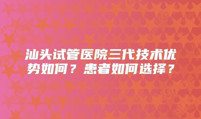 汕头试管医院三代技术优势如何?患者如何选择?
