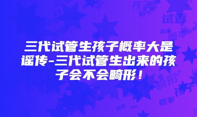 三代试管生孩子概率大是谣传-三代试管生出来的孩子会不会畸形！