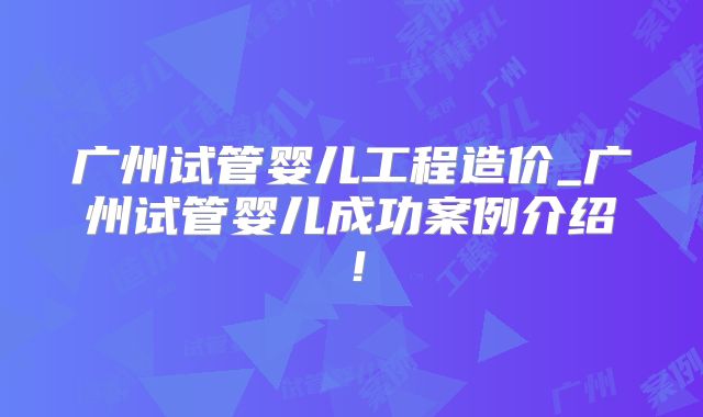 广州试管婴儿工程造价_广州试管婴儿成功案例介绍！
