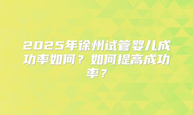 2025年徐州试管婴儿成功率如何?如何提高成功率?