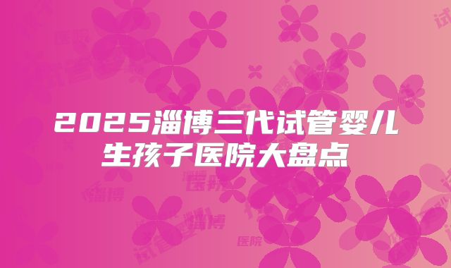 2025淄博三代试管婴儿生孩子医院大盘点