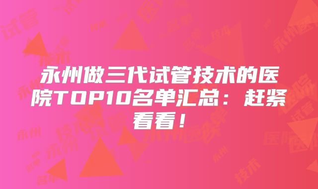 永州做三代试管技术的医院TOP10名单汇总:赶紧看看!