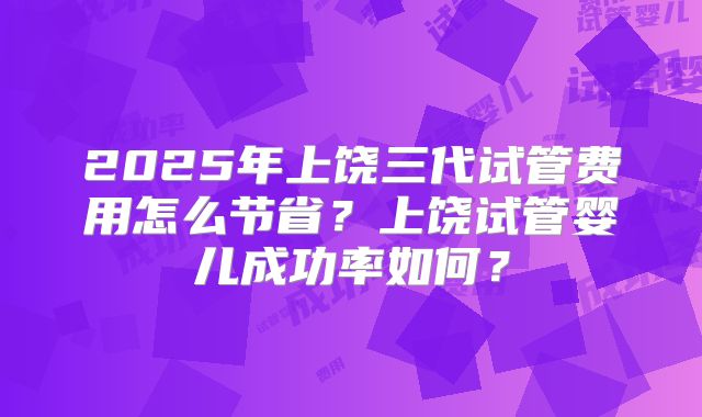 2025年上饶三代试管费用怎么节省？上饶试管婴儿成功率如何？