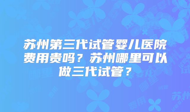 苏州第三代试管婴儿医院费用贵吗？苏州哪里可以做三代试管？