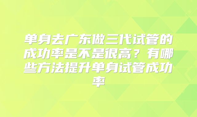 单身去广东做三代试管的成功率是不是很高?有哪些方法提升单身试管成功率