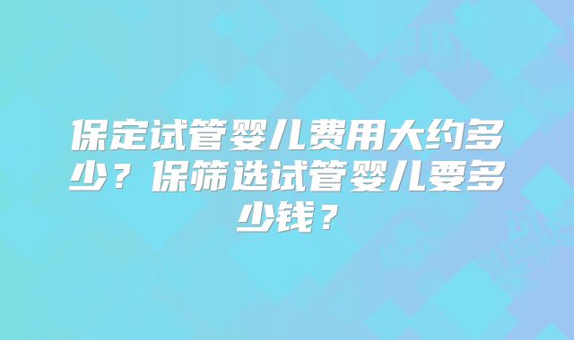 保定试管婴儿费用大约多少?保筛选试管婴儿要多少钱?