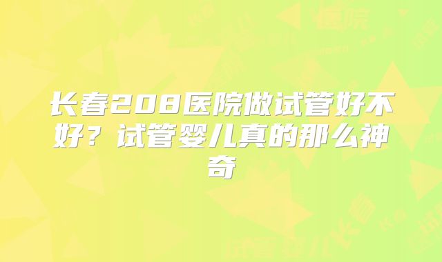 长春208医院做试管好不好?试管婴儿真的那么神奇