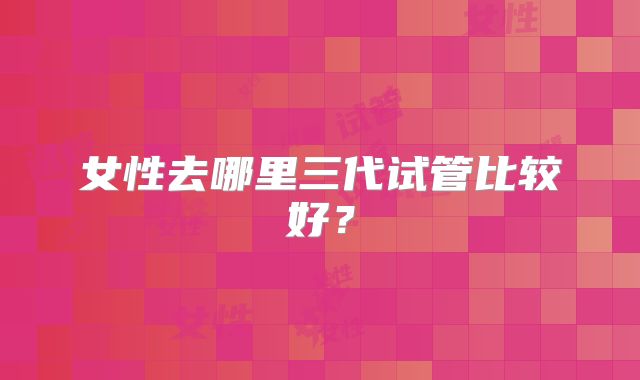女性去哪里三代试管比较好？