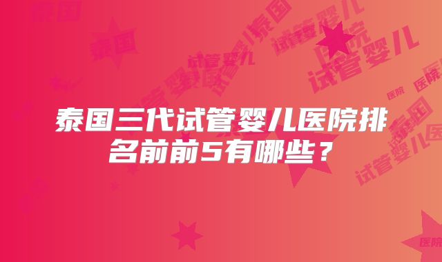 泰国三代试管婴儿医院排名前前5有哪些?