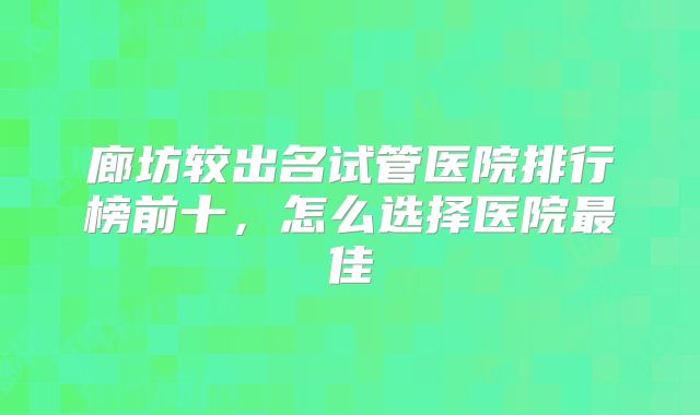 廊坊较出名试管医院排行榜前十，怎么选择医院最佳