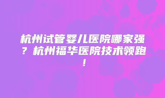 杭州试管婴儿医院哪家强?杭州福华医院技术领跑!
