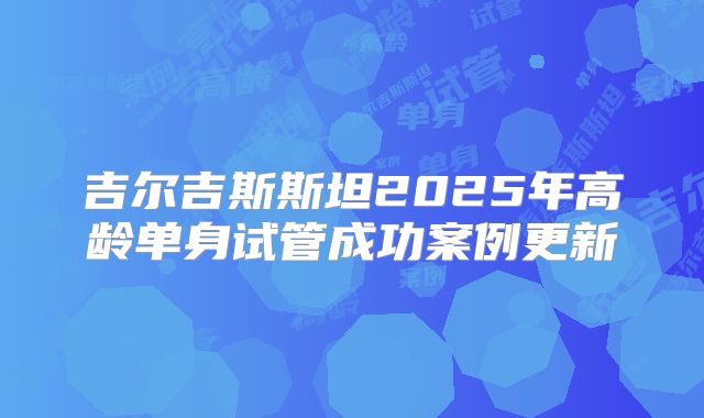 吉尔吉斯斯坦2025年高龄单身试管成功案例更新
