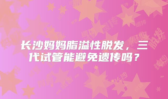 长沙妈妈脂溢性脱发，三代试管能避免遗传吗？