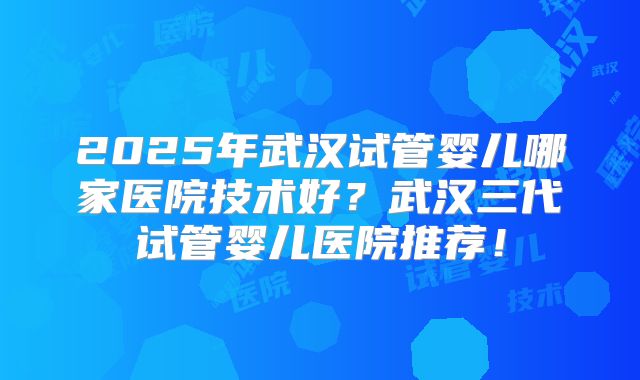 2025年武汉试管婴儿哪家医院技术好？武汉三代试管婴儿医院推荐！