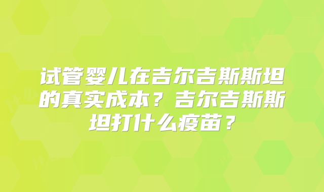 试管婴儿在吉尔吉斯斯坦的真实成本?吉尔吉斯斯坦打什么疫苗?