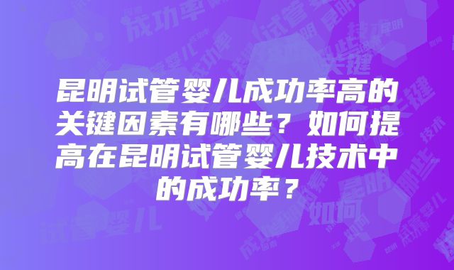 昆明试管婴儿成功率高的关键因素有哪些?如何提高在昆明试管婴儿技术中的成功率?