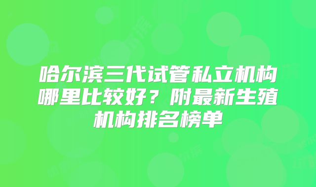 哈尔滨三代试管私立机构哪里比较好?附最新生殖机构排名榜单