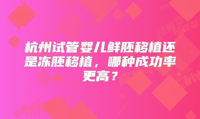 杭州试管婴儿鲜胚移植还是冻胚移植，哪种成功率更高？