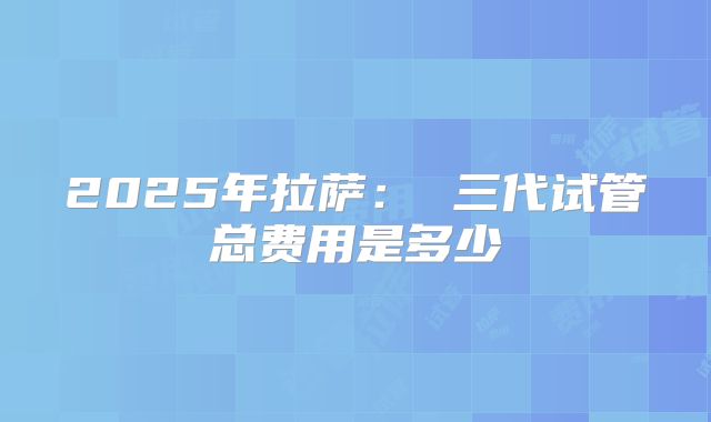 2025年拉萨: 三代试管总费用是多少