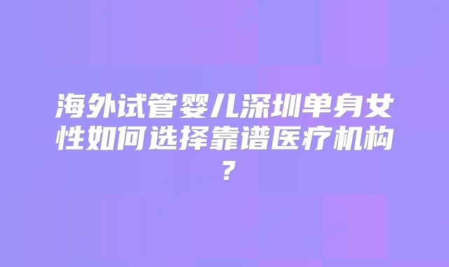 海外试管婴儿深圳单身女性如何选择靠谱医疗机构？