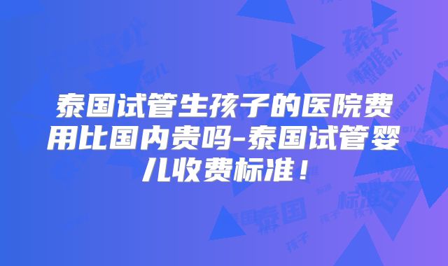 泰国试管生孩子的医院费用比国内贵吗-泰国试管婴儿收费标准!