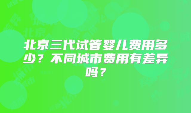 北京三代试管婴儿费用多少？不同城市费用有差异吗？