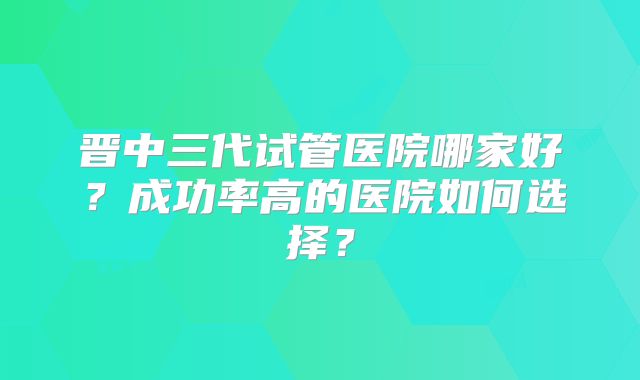 晋中三代试管医院哪家好？成功率高的医院如何选择？