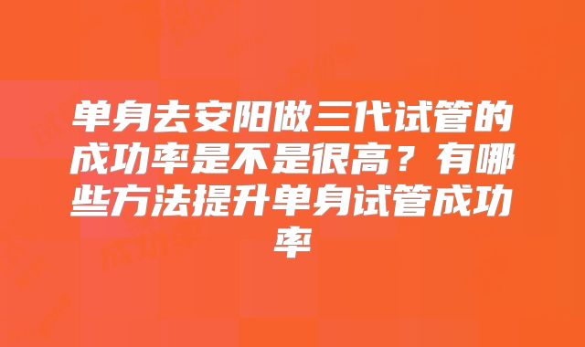 单身去安阳做三代试管的成功率是不是很高?有哪些方法提升单身试管成功率
