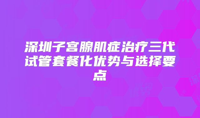 深圳子宫腺肌症治疗三代试管套餐化优势与选择要点