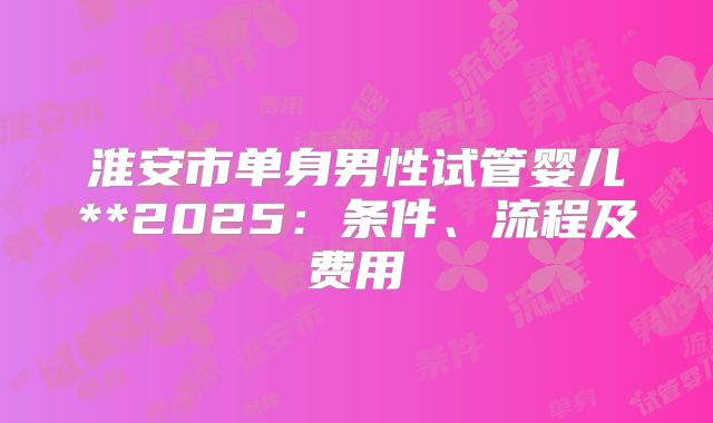 淮安市单身男性试管婴儿**2025:条件、流程及费用