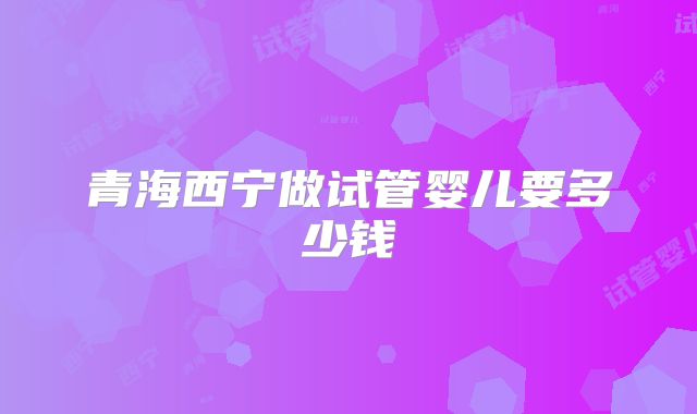 青海西宁做试管婴儿要多少钱