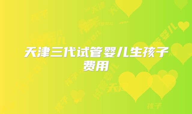 天津三代试管婴儿生孩子费用