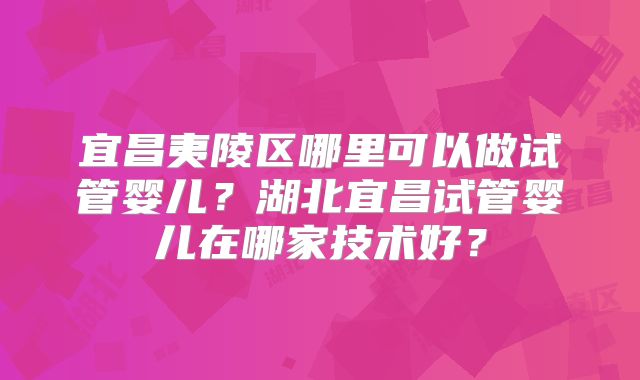 宜昌夷陵区哪里可以做试管婴儿?湖北宜昌试管婴儿在哪家技术好?