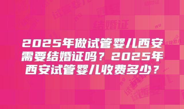 2025年做试管婴儿西安需要结婚证吗?2025年西安试管婴儿收费多少?